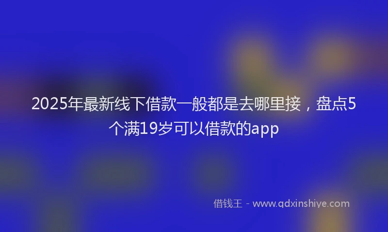 2025年最新线下借款一般都是去哪里接，盘点5个满19岁可以借款的app