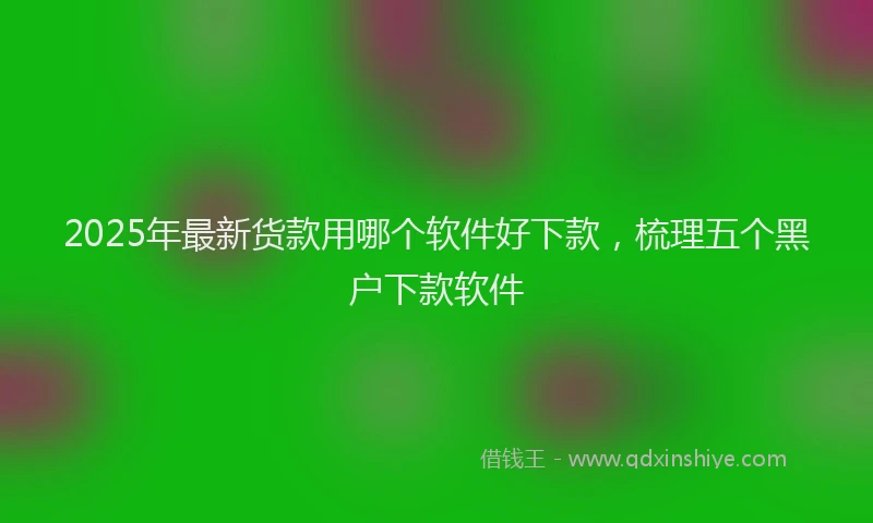 2025年最新货款用哪个软件好下款，梳理五个黑户下款软件
