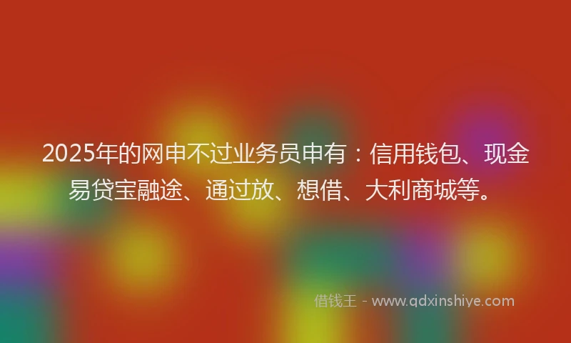 2025年的网申不过业务员申有：信用钱包、现金易贷宝融途、通过放、想借、大利商城等。