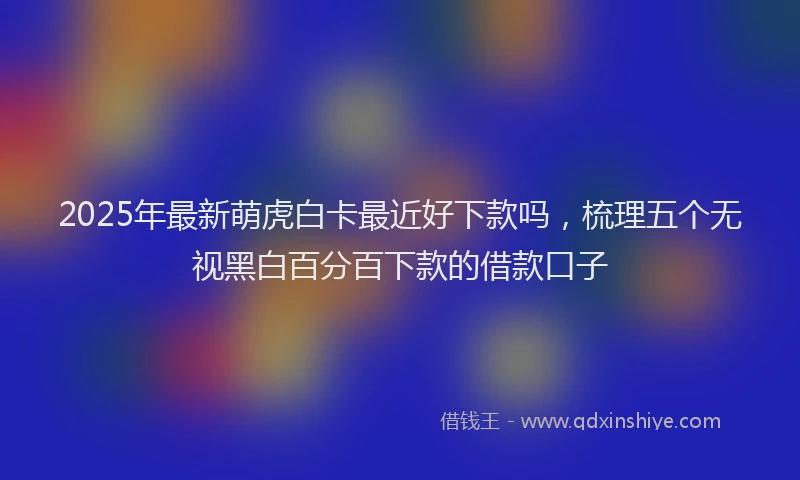 2025年最新萌虎白卡最近好下款吗，梳理五个无视黑白百分百下款的借款口子