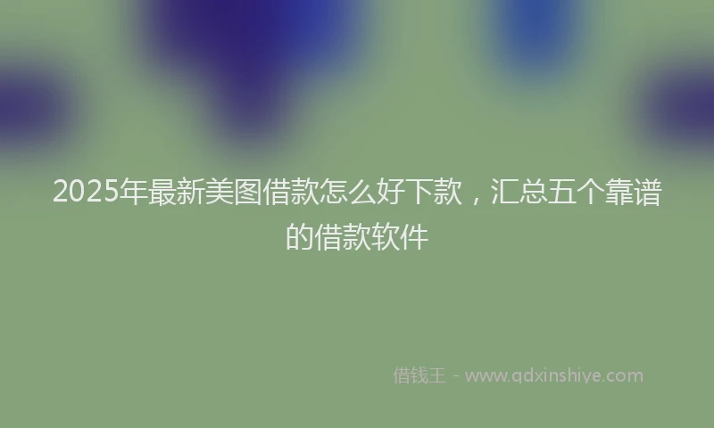 2025年最新美图借款怎么好下款，汇总五个靠谱的借款软件