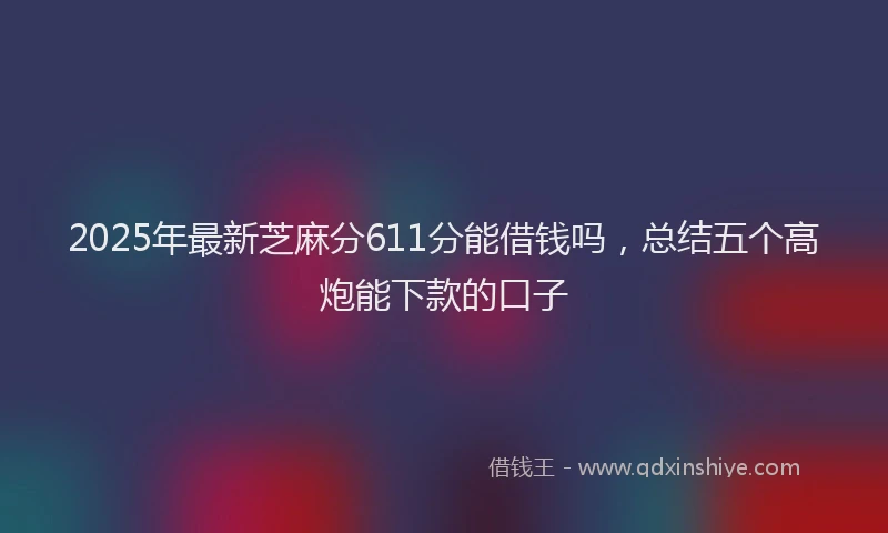 2025年最新芝麻分611分能借钱吗，总结五个高炮能下款的口子