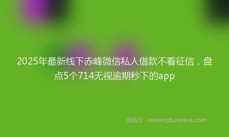 2025年最新线下赤峰微信私人借款不看征信,盘点5个714无视逾期秒下的app