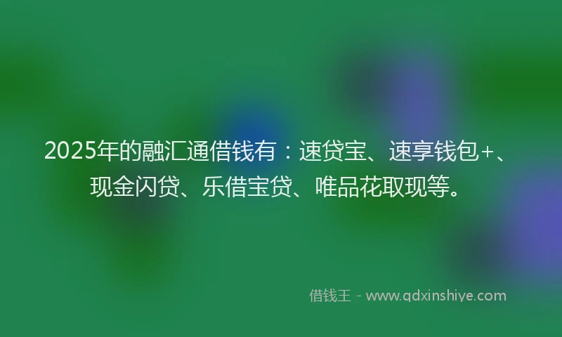 2025年的融汇通借钱有：速贷宝、速享钱包+、现金闪贷、乐借宝贷、唯品花取现等。