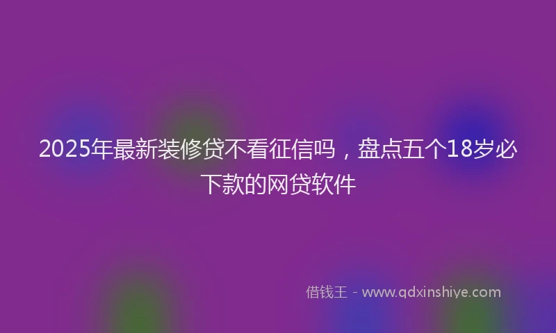 2025年最新装修贷不看征信吗，盘点五个18岁必下款的网贷软件