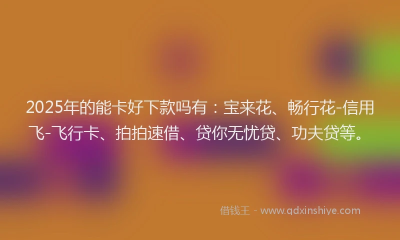 2025年的能卡好下款吗有：宝来花、畅行花-信用飞-飞行卡、拍拍速借、贷你无忧贷、功夫贷等。