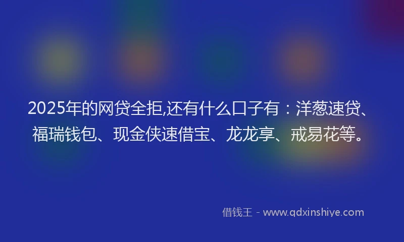 2025年的网贷全拒,还有什么口子有：洋葱速贷、福瑞钱包、现金侠速借宝、龙龙享、戒易花等。