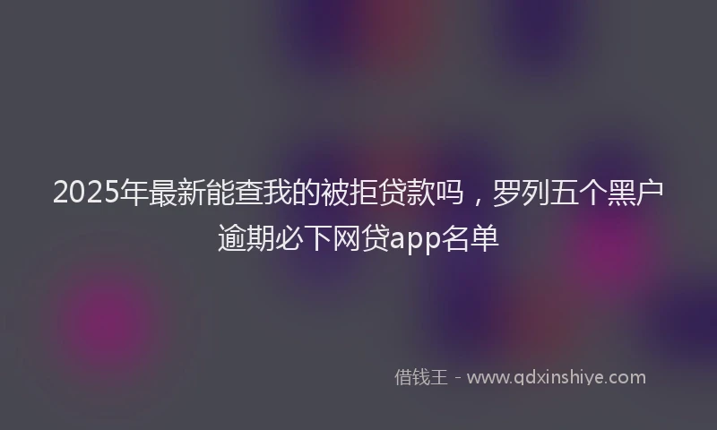 2025年最新能查我的被拒贷款吗，罗列五个黑户逾期必下网贷app名单