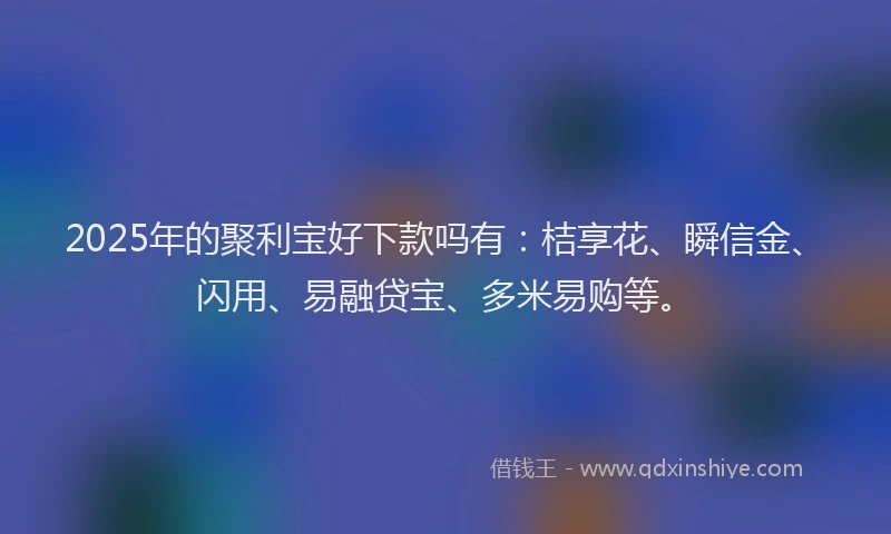 2025年的聚利宝好下款吗有：桔享花、瞬信金、闪用、易融贷宝、多米易购等。