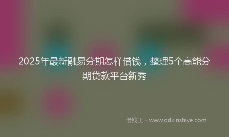 2025年最新融易分期怎样借钱，整理5个高能分期贷款平台新秀
