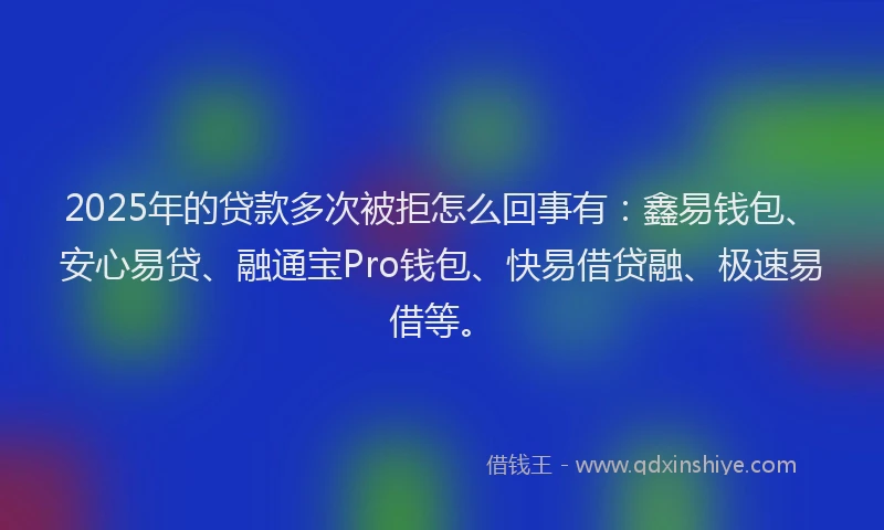 2025年的贷款多次被拒怎么回事有：鑫易钱包、安心易贷、融通宝Pro钱包、快易借贷融、极速易借等。