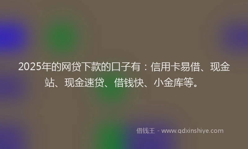 2025年的网贷下款的口子有：信用卡易借、现金站、现金速贷、借钱快、小金库等。