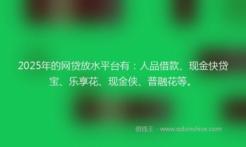 2025年的网贷放水平台有：人品借款、现金快贷宝、乐享花、现金侠、普融花等。