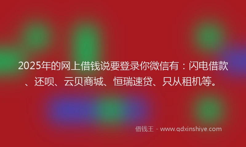 2025年的网上借钱说要登录你微信有：闪电借款、还呗、云贝商城、恒瑞速贷、只从租机等。