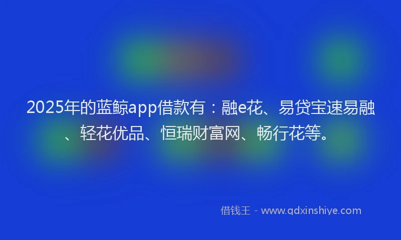 2025年的蓝鲸app借款有：融e花、易贷宝速易融、轻花优品、恒瑞财富网、畅行花等。