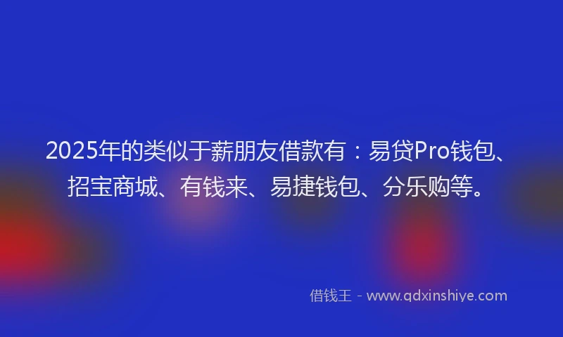 2025年的类似于薪朋友借款有：易贷Pro钱包、招宝商城、有钱来、易捷钱包、分乐购等。