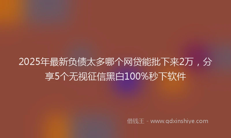 2025年最新负债太多哪个网贷能批下来2万，分享5个无视征信黑白100%秒下软件