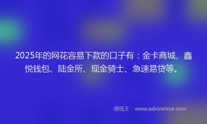 2025年的网花容易下款的口子有：金卡商城、鑫悦钱包、陆金所、现金骑士、急速易贷等。