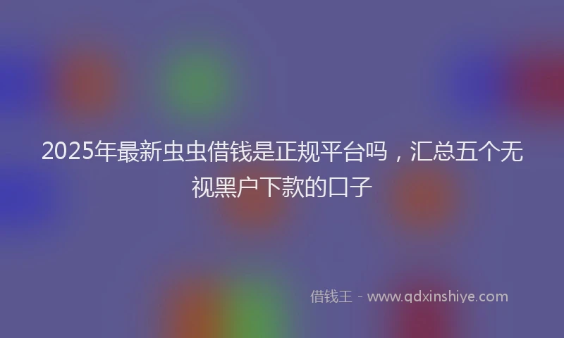 2025年最新虫虫借钱是正规平台吗，汇总五个无视黑户下款的口子
