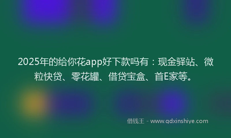 2025年的给你花app好下款吗有：现金驿站、微粒快贷、零花罐、借贷宝盒、首E家等。