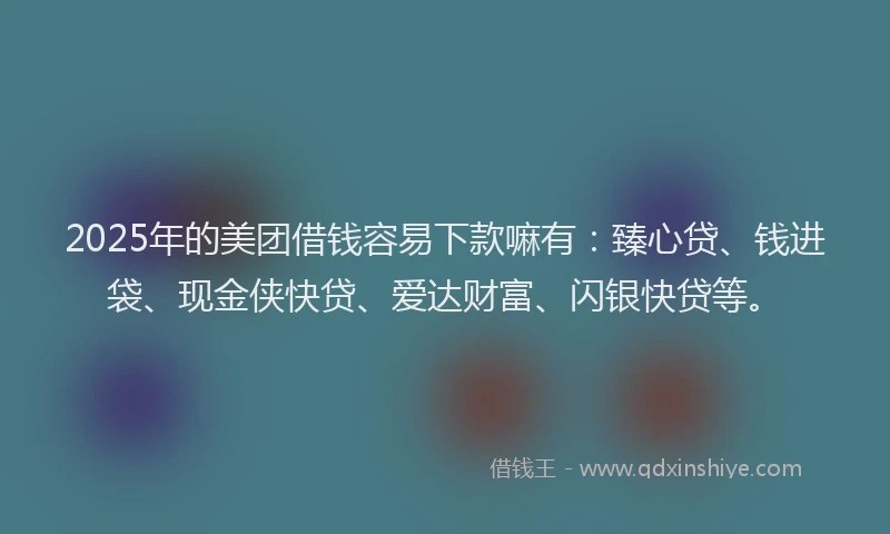 2025年的美团借钱容易下款嘛有：臻心贷、钱进袋、现金侠快贷、爱达财富、闪银快贷等。