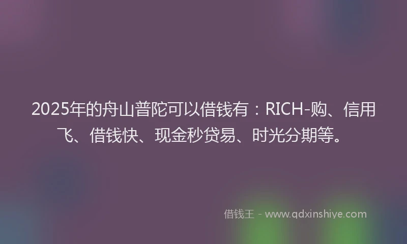 2025年的舟山普陀可以借钱有：RICH-购、信用飞、借钱快、现金秒贷易、时光分期等。