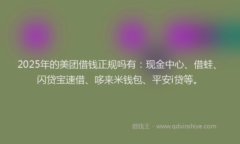 2025年的美团借钱正规吗有：现金中心、借蛙、闪贷宝速借、哆来米钱包、平安i贷等。