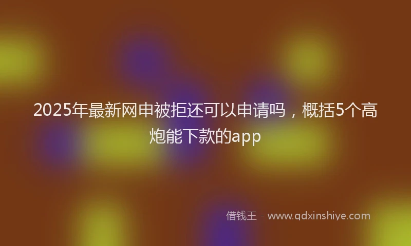 2025年最新网申被拒还可以申请吗，概括5个高炮能下款的app