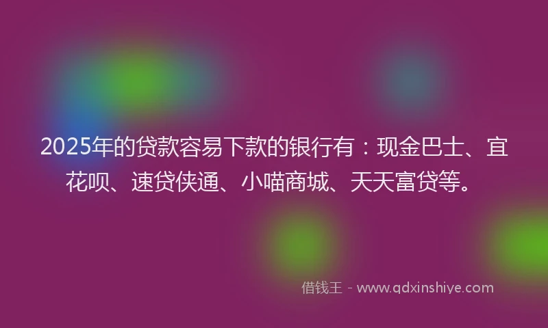 2025年的贷款容易下款的银行有：现金巴士、宜花呗、速贷侠通、小喵商城、天天富贷等。