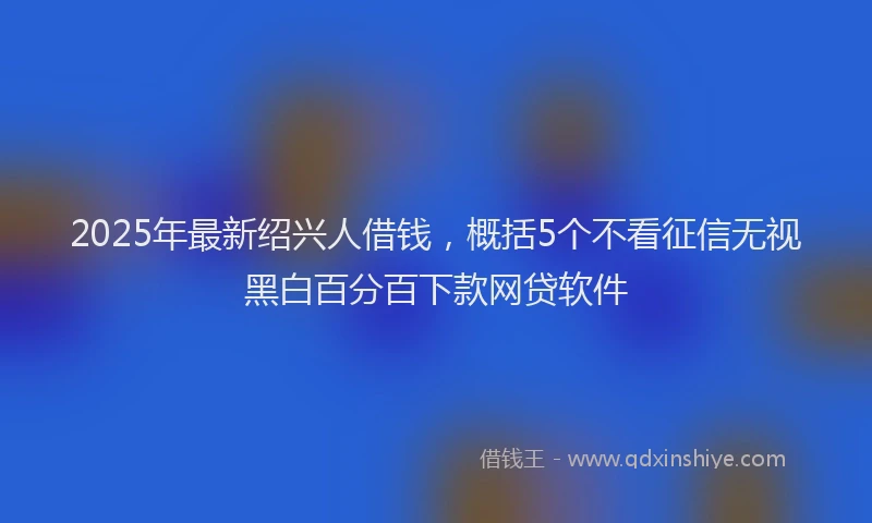 2025年最新绍兴人借钱，概括5个不看征信无视黑白百分百下款网贷软件