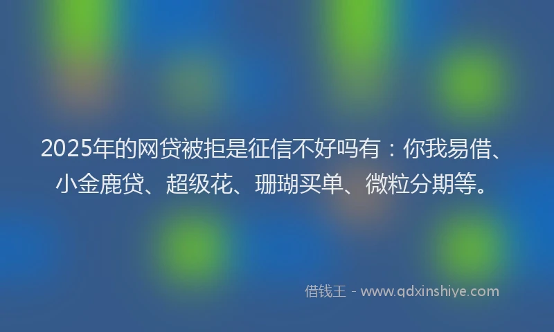 2025年的网贷被拒是征信不好吗有：你我易借、小金鹿贷、超级花、珊瑚买单、微粒分期等。