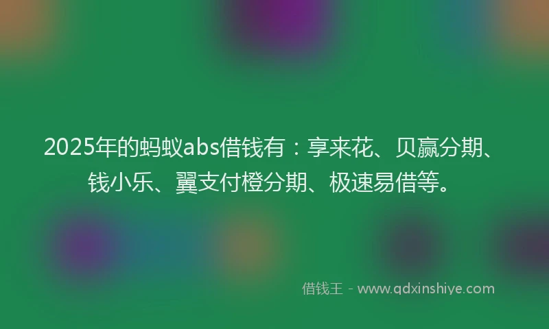2025年的蚂蚁abs借钱有：享来花、贝赢分期、钱小乐、翼支付橙分期、极速易借等。