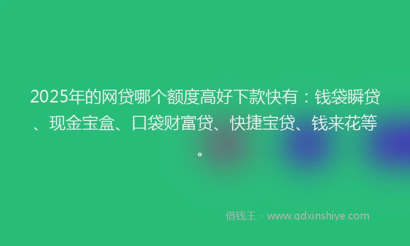 2025年的网贷哪个额度高好下款快有：钱袋瞬贷、现金宝盒、口袋财富贷、快捷宝贷、钱来花等。