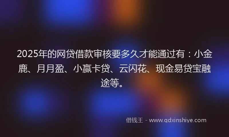 2025年的网贷借款审核要多久才能通过有：小金鹿、月月盈、小赢卡贷、云闪花、现金易贷宝融途等。