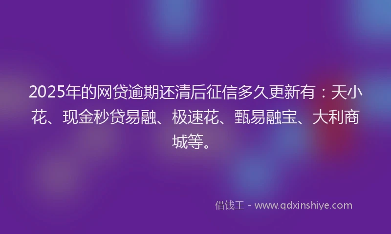2025年的网贷逾期还清后征信多久更新有：天小花、现金秒贷易融、极速花、甄易融宝、大利商城等。