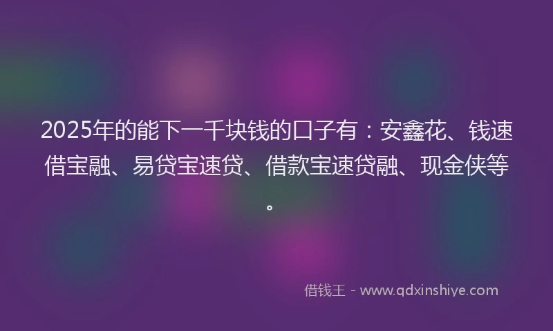 2025年的能下一千块钱的口子有：安鑫花、钱速借宝融、易贷宝速贷、借款宝速贷融、现金侠等。