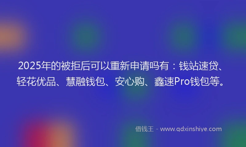 2025年的被拒后可以重新申请吗有：钱站速贷、轻花优品、慧融钱包、安心购、鑫速Pro钱包等。