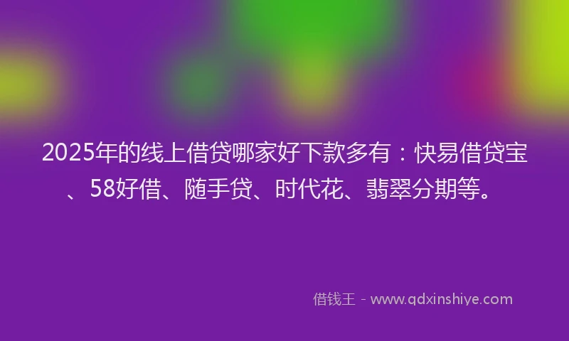 2025年的线上借贷哪家好下款多有：快易借贷宝、58好借、随手贷、时代花、翡翠分期等。