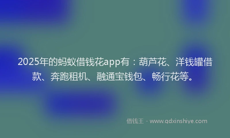 2025年的蚂蚁借钱花app有：葫芦花、洋钱罐借款、奔跑租机、融通宝钱包、畅行花等。