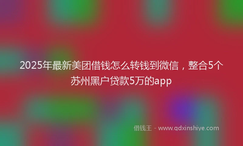 2025年最新美团借钱怎么转钱到微信，整合5个苏州黑户贷款5万的app