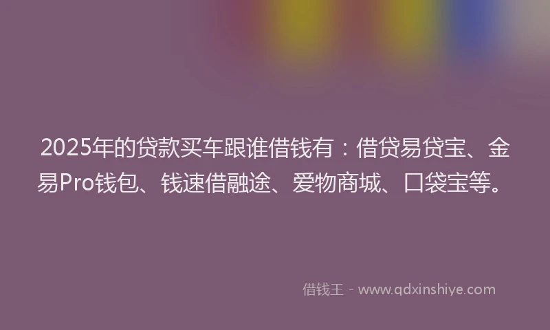 2025年的贷款买车跟谁借钱有：借贷易贷宝、金易Pro钱包、钱速借融途、爱物商城、口袋宝等。