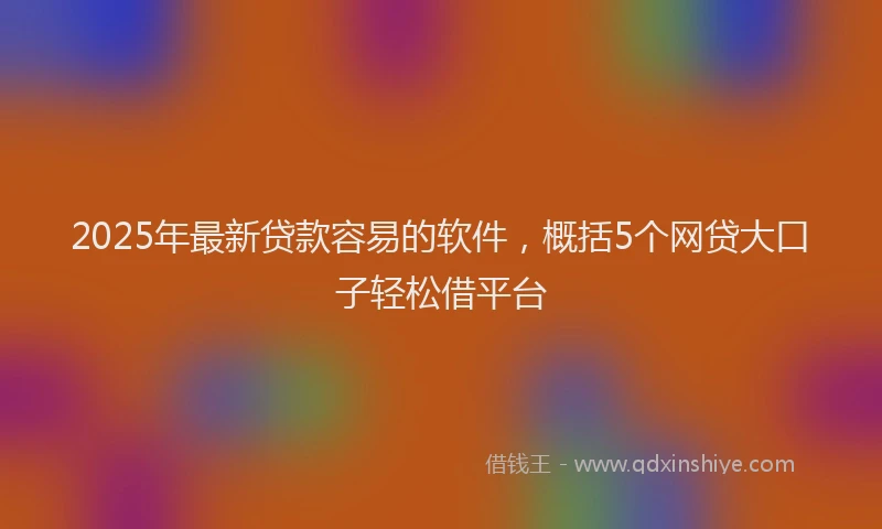 2025年最新贷款容易的软件，概括5个网贷大口子轻松借平台