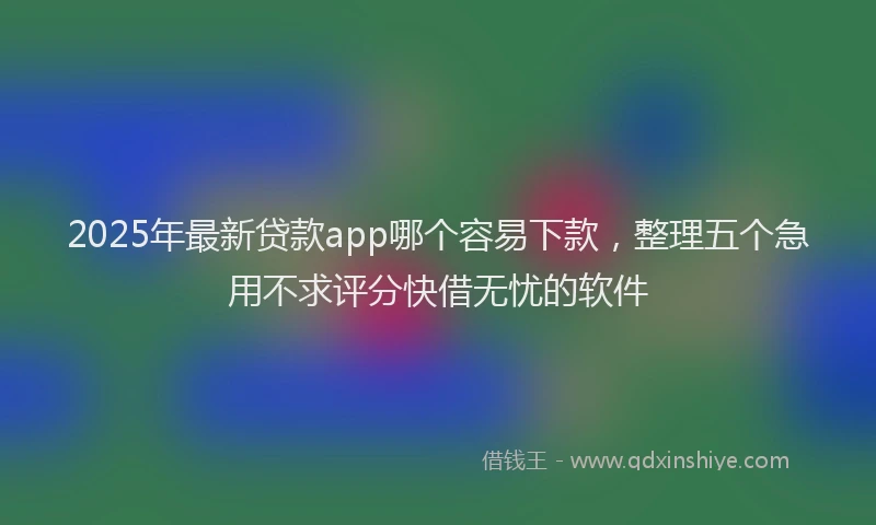 2025年最新贷款app哪个容易下款，整理五个急用不求评分快借无忧的软件