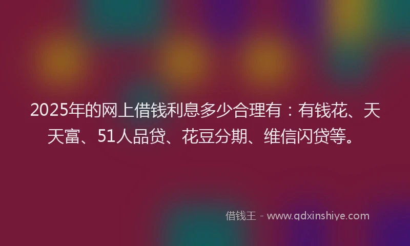 2025年的网上借钱利息多少合理有：有钱花、天天富、51人品贷、花豆分期、维信闪贷等。