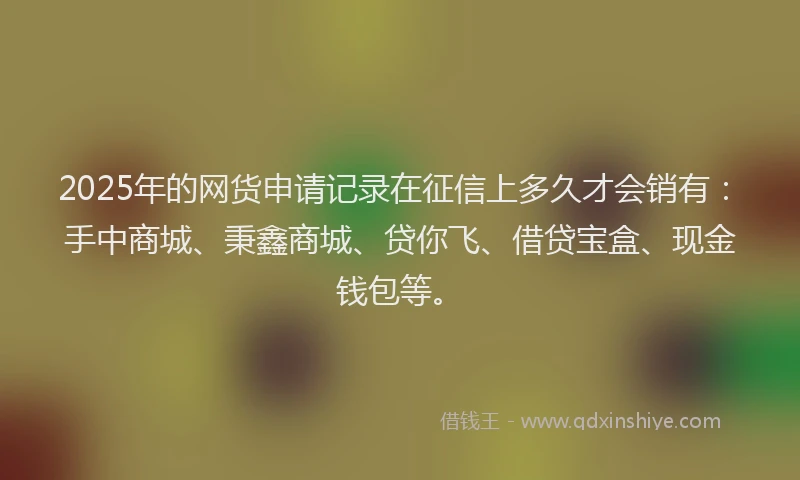 2025年的网货申请记录在征信上多久才会销有：手中商城、秉鑫商城、贷你飞、借贷宝盒、现金钱包等。
