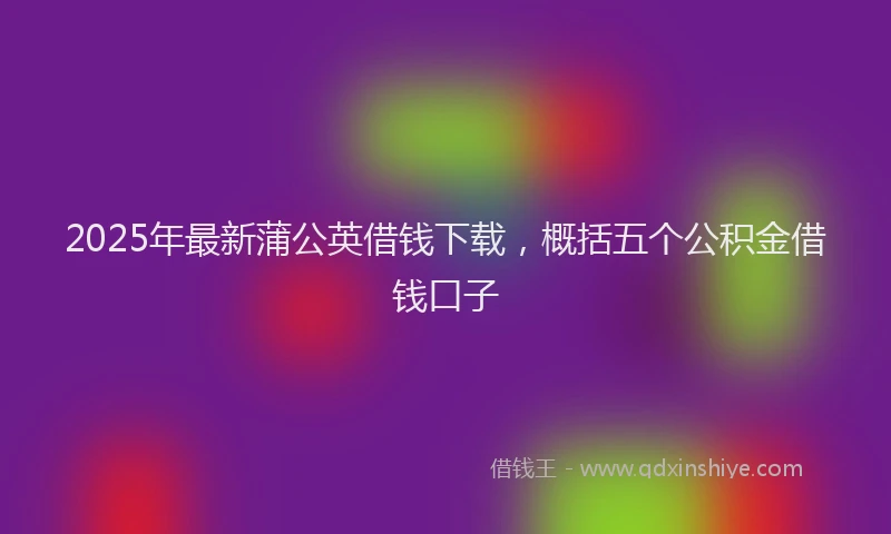 2025年最新蒲公英借钱下载，概括五个公积金借钱口子