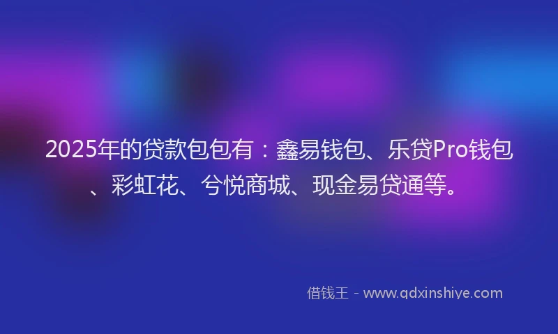 2025年的贷款包包有：鑫易钱包、乐贷Pro钱包、彩虹花、兮悦商城、现金易贷通等。