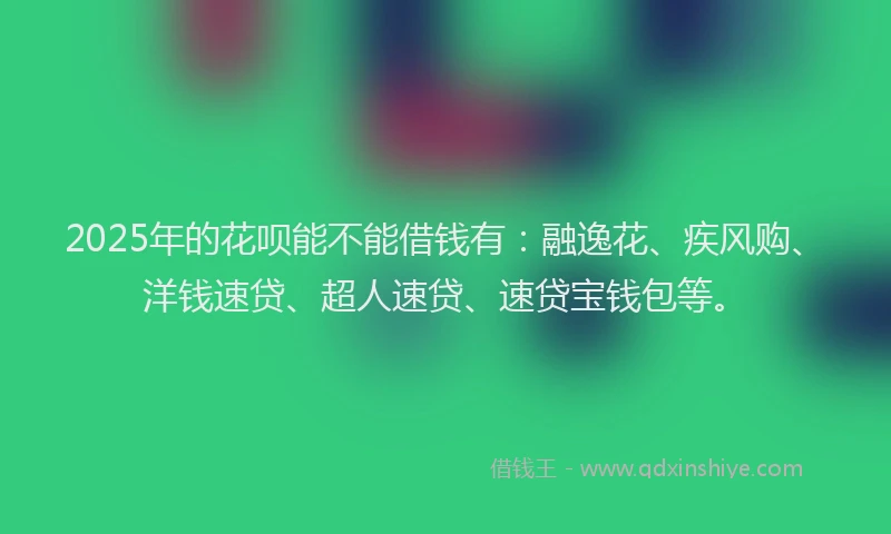 2025年的花呗能不能借钱有：融逸花、疾风购、洋钱速贷、超人速贷、速贷宝钱包等。