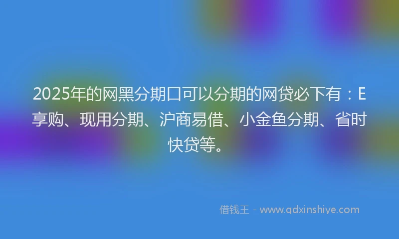 2025年的网黑分期口可以分期的网贷必下有：E享购、现用分期、沪商易借、小金鱼分期、省时快贷等。