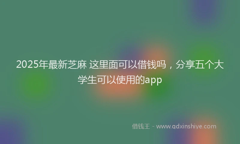 2025年最新芝麻 这里面可以借钱吗，分享五个大学生可以使用的app